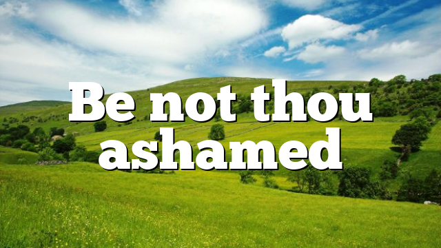 Be not thou ashamed