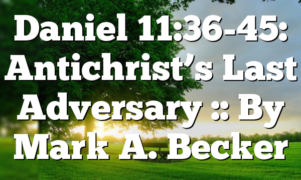 Daniel 11:36-45: Antichrist’s Last Adversary :: By Mark A. Becker