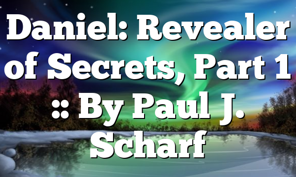 Daniel: Revealer of Secrets, Part 1 :: By Paul J. Scharf
