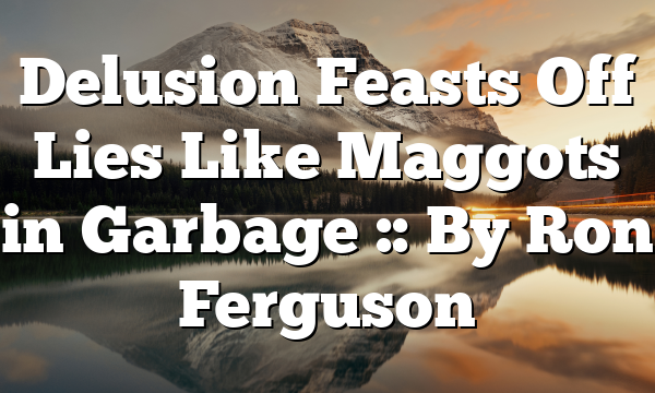 Delusion Feasts Off Lies Like Maggots in Garbage :: By Ron Ferguson