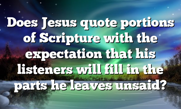 Does Jesus quote portions of Scripture with the expectation that his listeners will fill in the parts he leaves unsaid?