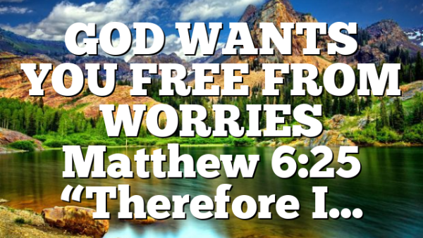 GOD WANTS YOU FREE FROM WORRIES Matthew 6:25 “Therefore I…