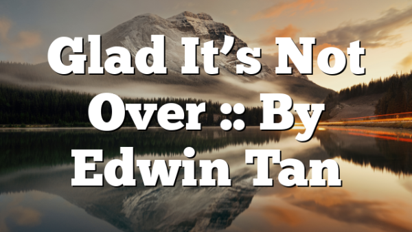 Glad It’s Not Over :: By Edwin Tan
