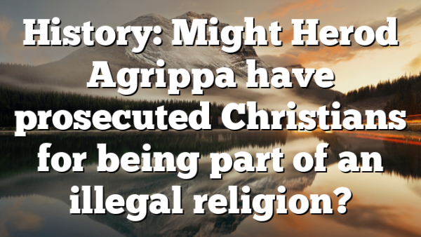 History: Might Herod Agrippa have prosecuted Christians for being part of an illegal religion?
