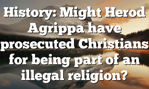 History: Might Herod Agrippa have prosecuted Christians for being part of an illegal religion?