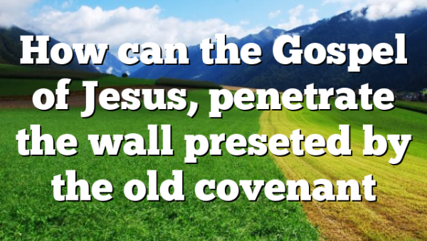 How can the Gospel of Jesus, penetrate the wall preseted by the old covenant