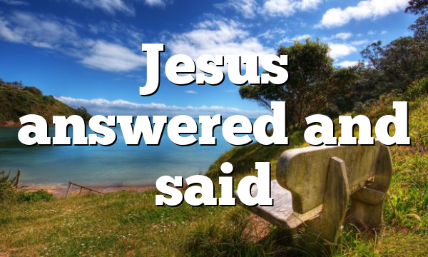 Jesus answered and said