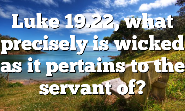 Luke 19.22, what precisely is wicked as it pertains to the servant of?