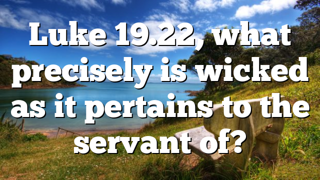 Luke 19.22, what precisely is wicked as it pertains to the servant of?