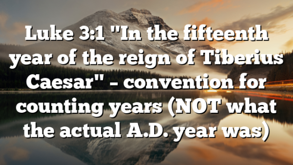 Luke 3:1 "In the fifteenth year of the reign of Tiberius Caesar" – convention for counting years (NOT what the actual A.D. year was)