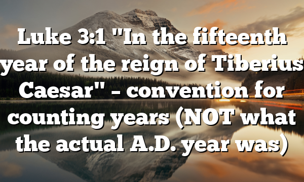 Luke 3:1 "In the fifteenth year of the reign of Tiberius Caesar" – convention for counting years (NOT what the actual A.D. year was)