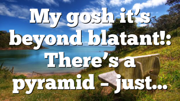 My gosh it’s beyond blatant!: There’s a pyramid – just…