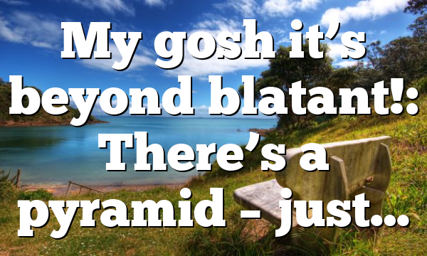 My gosh it’s beyond blatant!: There’s a pyramid – just…