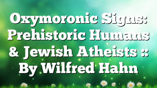 Oxymoronic Signs: Prehistoric Humans & Jewish Atheists :: By Wilfred Hahn