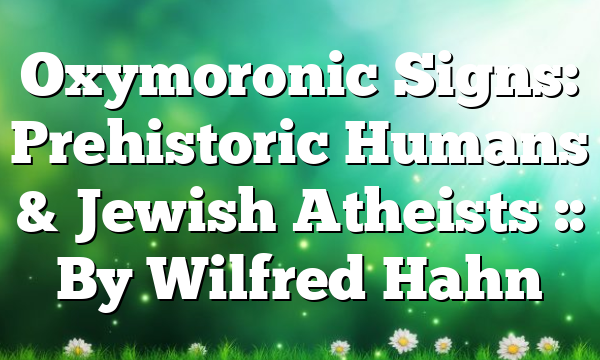 Oxymoronic Signs: Prehistoric Humans & Jewish Atheists :: By Wilfred Hahn