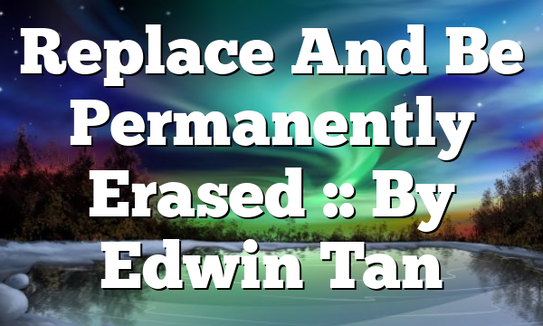 Replace And Be Permanently Erased :: By Edwin Tan