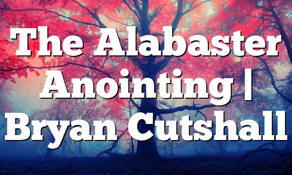 The Alabaster Anointing | Bryan Cutshall