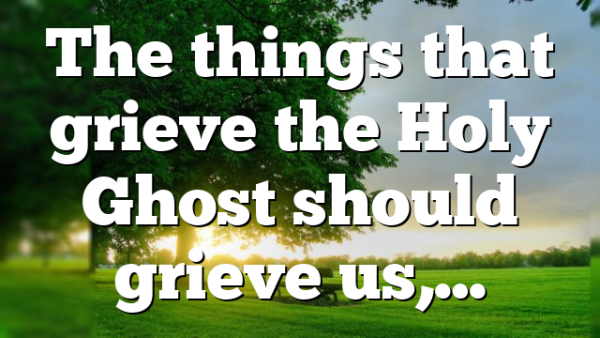 The things that grieve the Holy Ghost should grieve us,…