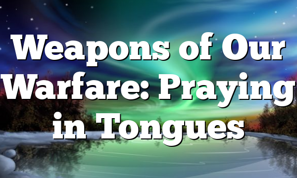 Weapons of Our Warfare: Praying in Tongues