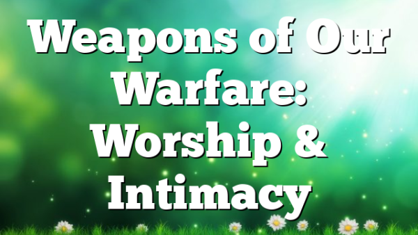 Weapons of Our Warfare: Worship & Intimacy