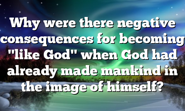 Why were there negative consequences for becoming "like God" when God had already made mankind in the image of himself?