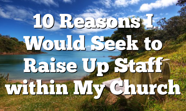 10 Reasons I Would Seek to Raise Up Staff within My Church