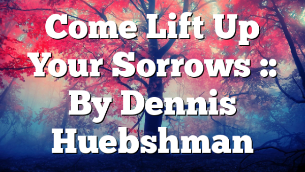 Come Lift Up Your Sorrows :: By Dennis Huebshman
