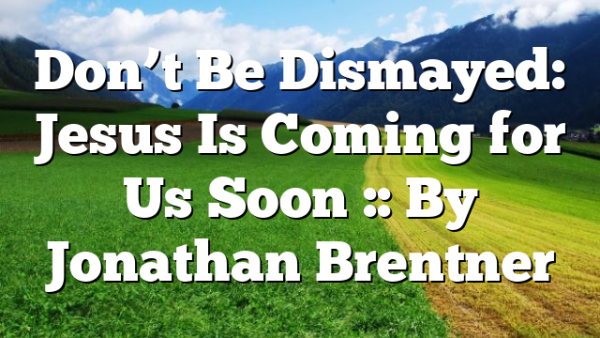 Don’t Be Dismayed: Jesus Is Coming for Us Soon :: By Jonathan Brentner