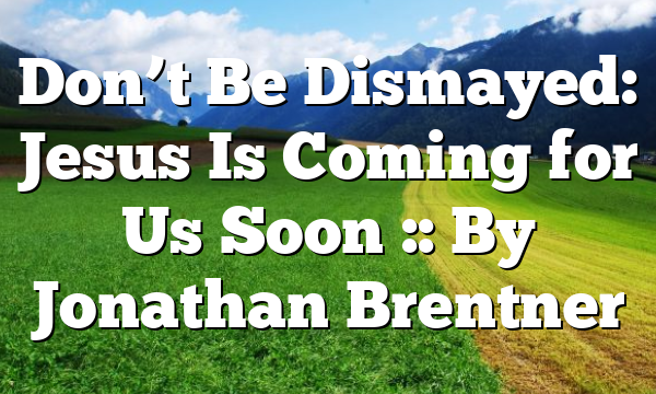 Don’t Be Dismayed: Jesus Is Coming for Us Soon :: By Jonathan Brentner