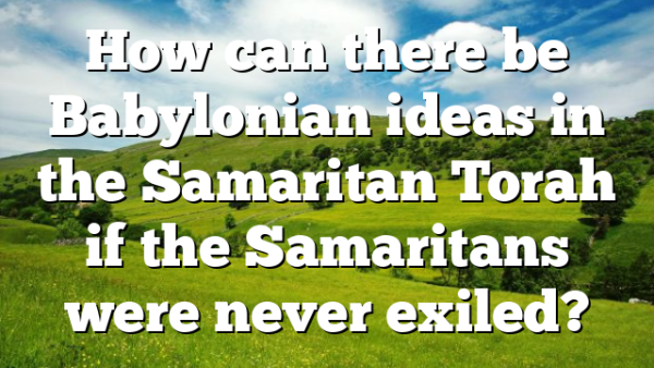 How can there be Babylonian ideas in the Samaritan Torah if the Samaritans were never exiled?