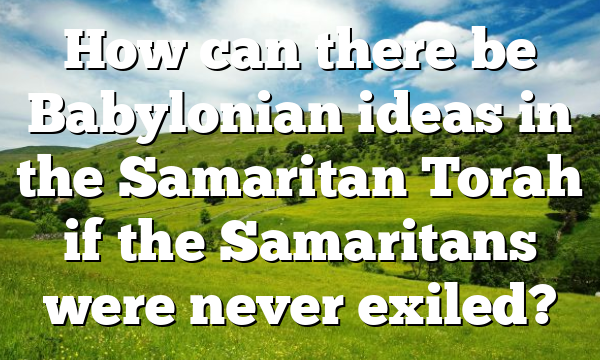 How can there be Babylonian ideas in the Samaritan Torah if the Samaritans were never exiled?