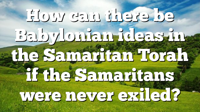 How can there be Babylonian ideas in the Samaritan Torah if the Samaritans were never exiled?