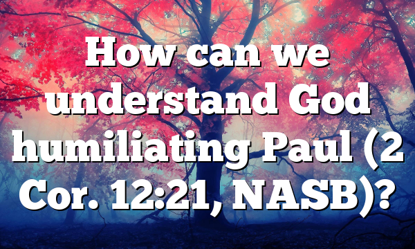 How can we understand God humiliating Paul (2 Cor. 12:21, NASB)?