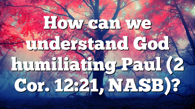 How can we understand God humiliating Paul (2 Cor. 12:21, NASB)?