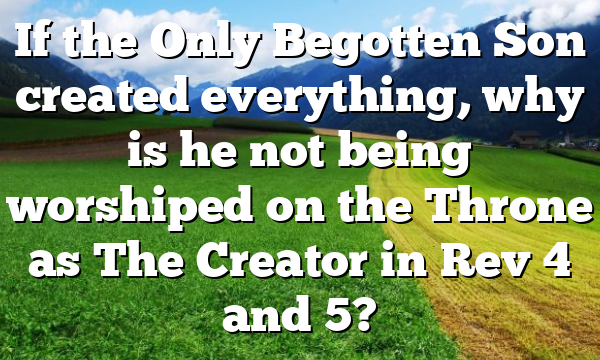 If the Only Begotten Son created everything, why is he not being worshiped on the Throne as The Creator in Rev 4 and 5?