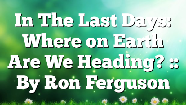 In The Last Days: Where on Earth Are We Heading? :: By Ron Ferguson