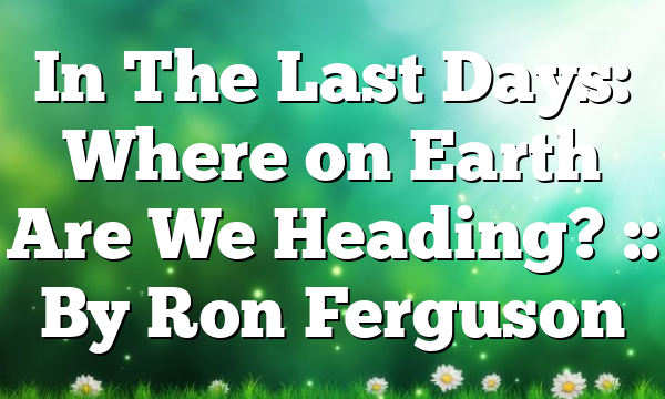 In The Last Days: Where on Earth Are We Heading? :: By Ron Ferguson