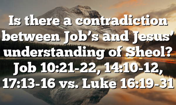 Is there a contradiction between Job’s and Jesus’ understanding of Sheol? Job 10:21-22, 14:10-12, 17:13-16 vs. Luke 16:19-31