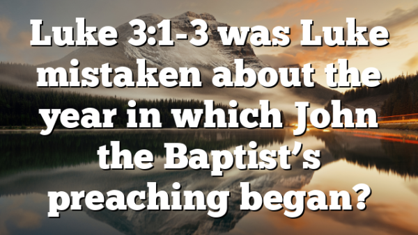Luke 3:1-3 was Luke mistaken about the year in which John the Baptist’s preaching began?