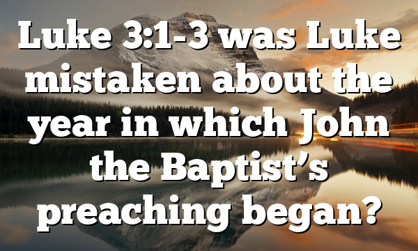 Luke 3:1-3 was Luke mistaken about the year in which John the Baptist’s preaching began?