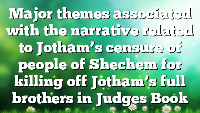 Major themes associated with the narrative related to Jotham’s censure of people of Shechem for killing off Jotham’s full brothers in Judges Book