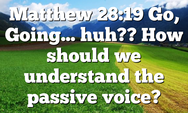Matthew 28:19 Go, Going… huh?? How should we understand the passive voice?