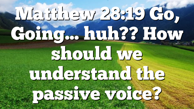 Matthew 28:19 Go, Going… huh?? How should we understand the passive voice?