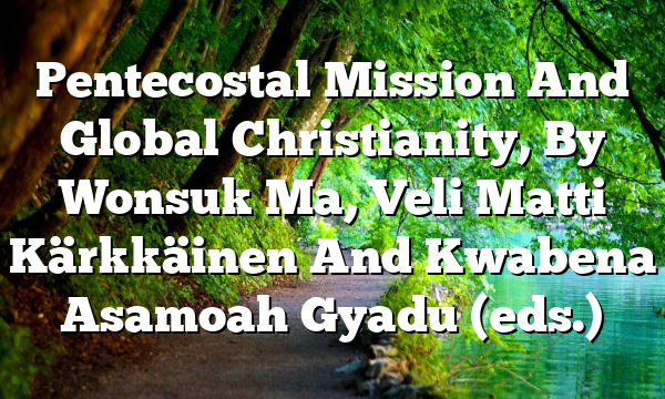 Pentecostal Mission And Global Christianity, By Wonsuk Ma, Veli Matti Kärkkäinen And Kwabena Asamoah Gyadu (eds.)