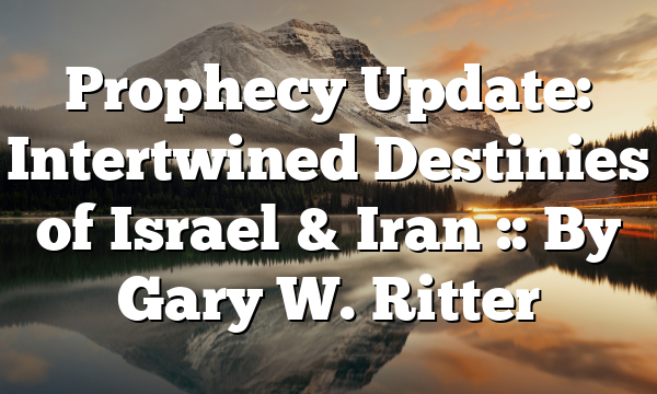 Prophecy Update: Intertwined Destinies of Israel & Iran :: By Gary W. Ritter