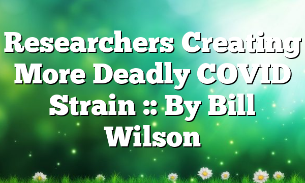 Researchers Creating More Deadly COVID Strain :: By Bill Wilson