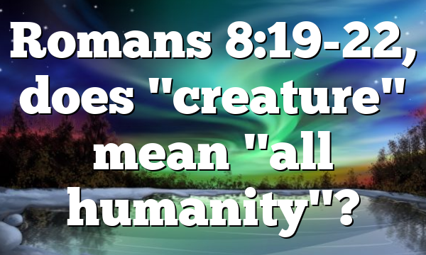 Romans 8:19-22, does "creature" mean "all humanity"?