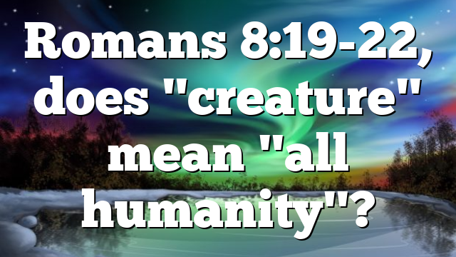 Romans 8:19-22, does "creature" mean "all humanity"?