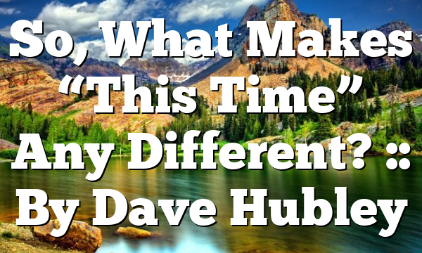 So, What Makes “This Time” Any Different? :: By Dave Hubley
