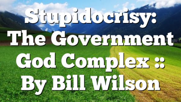 Stupidocrisy: The Government God Complex :: By Bill Wilson